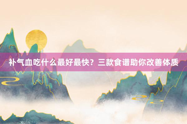 补气血吃什么最好最快？三款食谱助你改善体质